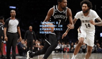 【ky体育APP】篮球休赛期大动作！火箭正式解雨伞，凯文杜兰特登陆篮网！